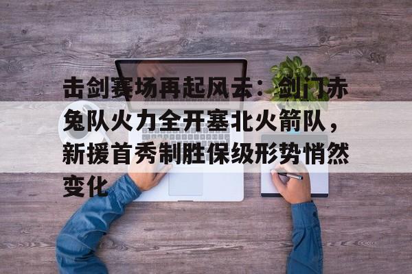 真实玩家评分游戏关于击剑赛场再起风云：剑门赤兔队火力全开塞北火箭队，新援首秀制胜保级形势悄然变化的信息